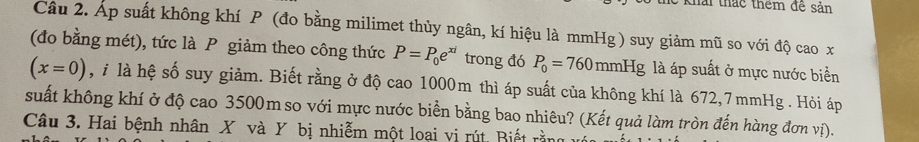 khai thác thêm đề sản 
Câu 2. Áp suất không khí P (đo bằng milimet thủy ngân, kí hiệu là mmHg ) suy giảm mũ so với độ cao x
(đo bằng mét), tức là P giảm theo công thức P=P_0e^(xi) trong đó P_0=760mmHg là áp suất ở mực nước biển
(x=0) , i là hệ số suy giảm. Biết rằng ở độ cao 1000m thì áp suất của không khí là 672,7 mmHg. Hỏi áp 
suất không khí ở độ cao 3500m so với mực nước biển bằng bao nhiêu? (Kết quả làm tròn đến hàng đơn vị). 
Câu 3. Hai bệnh nhân X và Y bị nhiễm một loai vị rút Biết rằn