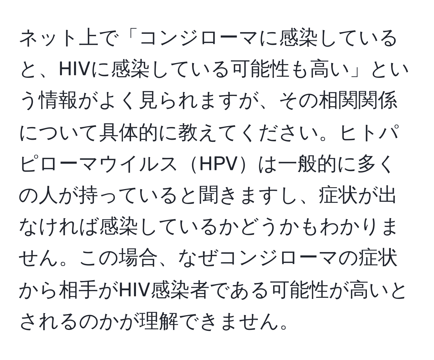 ネット上で「コンジローマに感染していると、HIVに感染している可能性も高い」という情報がよく見られますが、その相関関係について具体的に教えてください。ヒトパピローマウイルスHPVは一般的に多くの人が持っていると聞きますし、症状が出なければ感染しているかどうかもわかりません。この場合、なぜコンジローマの症状から相手がHIV感染者である可能性が高いとされるのかが理解できません。