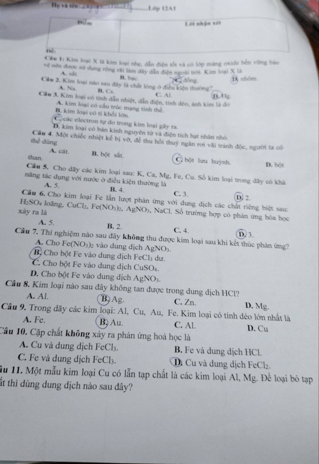 Họ và tên Lớp 12A1
u 1: Kim loại X là kim loại nhẹ, dẫn điện tốt và có lớp màng oxide bên vững bão
vệ nên được sử dụng rộng rãi làm đây dẫn điện ngoài trời. Kim loại X là
A. sắt B. bac.
đồng D, nhóm.
Câu 2. Kim loại nào sau đây là chất lòng ở điều kiện thường?
A. Na. B. Cs. C. Al. D. Hg.
Cầu 3, Kim loại có tính dẫn nhiệt, dẫn điện, tính dẻo, ánh kim là do
A. kim loại có cầu trúc mạng tinh thể.
B. kim loại có ti khỗi lớn.
Cl các electron tự do trong kim loại gây ra.
D. kim loại có bản kính nguyên tử và điện tích hạt nhân nhỏ.
Câu 4. Một chiếc nhiệt kế bị vỡ, để thu hồi thuỷ ngân rơi vãi tránh độc, người ta có
thể dùng
A. cát. B. bột sắt. C bột lưu huỳnh. D. bột
than.
Câu 5. Cho dãy các kim loại sau: K, Ca, Mg, Fe, Cu. Số kim loại trong dãy có khả
năng tác dụng với nước ở điều kiện thường là
A. 5. B. 4. C. 3. D. 2.
Câu 6. Cho kim loại Fe lần lượt phản ứng với dung dịch các chất riêng biệt sau:
H_2SO_4 loãng, CuCl2, Fe(NO_3) 2、 AgNO_3 , NaCl. Số trường hợp có phản ứng hóa học
xảy ra là
A. 5. B. 2.
C. 4. D. 3.
Câu 7. Thí nghiệm nào sau đây không thu được kim loại sau khi kết thúc phản ứng?
A. Cho Fe(NO_3) 2 vào dung dịch AgNO_3.
Bộ Cho bột Fe vào dung dịch FeCl₃ dư.
C. Cho bột Fe vào dung dịch CuSO_4
D. Cho bột Fe vào dung dịch AgNO_3.
Câu 8. Kim loại nào sau đây không tan được trong dung dịch HCl?
A. Al. B, Ag. C. Zn. D. Mg.
Câu 9. Trong dãy các kim loại: Al, Cu, Au, Fe. Kim loại có tính dẻo lớn nhất là
A. Fe. B. Au. C. Al. D. Cu
Câu 10. Cặp chất không xảy ra phản ứng hoá học là
A. Cu và dung dịch FeCl₃. B. Fe và dung dịch HCl.
C. Fe và dung dịch FeCl₃. Di Cu và dung dịch FeCl_2
Ấu 11. Một mẫu kim loại Cu có lẫn tạp chất là các kim loại Al, Mg. Để loại bỏ tạp
ất thì dùng dung dịch nào sau đây?