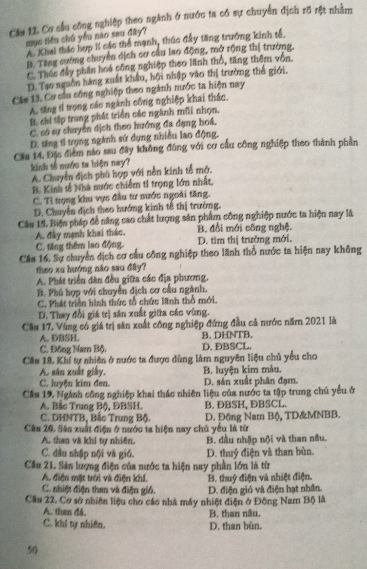 Cơ cầu công nghiệp theo ngành ở nước ta có sự chuyển dịch rỡ rệt nhằm
mục tiêu chủ yêu nào sau đây?
A. Khai thác hợp lí các thể mạnh, thúc đầy tăng trưởng kinh tế,
B. Tăng cường chuyển dịch cơ cầu lao động, mở rộng thị trường.
C. Thác đầy phân hoá công nghiệp theo lãnh thổ, tăng thêm vốn.
D. Tạo nguồn hàng xuất khẩu, hội nhập vào thị trường thế giới.
Cầu 13, Cơ câu công nghiệp theo ngành nước ta hiện nay
A. tăng tí trong các ngành công nghiệp khai thác,
B. chi tập trung phát triển các ngành mũi nhọn.
C. có sự chuyển dịch theo hướng đa dạng hoá,
D. tăng tỉ trọng ngành sử dụng nhiều lao động.
Câa 14, Đặc điểm nào sau đây không đúng với cơ cầu công nghiệp theo thành phần
kinh tế nước ta hiện nay?
A. Chuyển dịch phù hợp với nền kinh tế mở.
B. Kinh tế Nhà nước chiếm t1 trọng lớn nhất,
C. Tỉ trọng khu vực đầu tư nước ngoài tăng.
D. Chuyển dịch theo hướng kinh tế thị trường.
Câu 14. Biện pháp đề nâng cao chất lượng sản phẩm công nghiệp nước ta hiện nay là
A. đầy mạnh khai thác. B. đổi mới công nghệ.
C. tăng thêm lao động. D. tìm thị trường mới.
Câu 16. Sự chuyển dịch cơ cầu công nghiệp theo lãnh thổ nước ta hiện nay không
theo xu hướng nào sau đây?
A. Phát triển dàn đều giữa các địa phương.
B. Phú hợp với chuyển dịch cơ cấu ngành.
C. Phát triển hình thức tổ chức lãnh thổ mới.
D. Thay đổi giá trị săn xuất giữa các vùng.
Cầu 17, Vùng có giá trị sản xuất công nghiệp đứng đầu cả nước năm 2021 là
A. DBSH. B. DHNTB.
C. Đồng Nam Bộ. D. DBSCL.
Cầu 18, Khí tự nhiên ở nước ta được dùng làm nguyên liệu chủ yểu cho
A. sản xuất giấy, B. luyện kim màu.
C. luyện kim đen. D. sản xuất phân đạm.
Cầu 19. Ngành công nghiệp khai thác nhiên liệu của nước ta tập trung chủ yểu ở
A. Bắc Trung Bộ, ĐBSH. B. ĐBSH, ÐBSCL.
C. DHNTB, Bắc Trung Bộ. D. Đồng Nam Bộ, TD&MNBB.
Câu 20. Sân xuất điện ở nước ta hiện nay chủ yếu là từ
A. than và khí tự nhiên. B. dầu nhập nội và than nâu.
C. đầu nhập nội và gió. D. thuỷ điện và than bùn.
Cầu 21. Sản lượng điện của nước ta hiện nay phần lớn là từ
A. điện mặt trời và điện khí B. thuỷ điện và nhiệt điện.
C. nhiệt điện than và điện gió. D. điện gió và điện hạt nhân.
Câu 22, Cơ sở nhiên liệu cho các nhà máy nhiệt điện ở Đông Nam Bộ là
A. than đá, B. than nâu.
C. khí tự nhiên. D. than bùn.
50