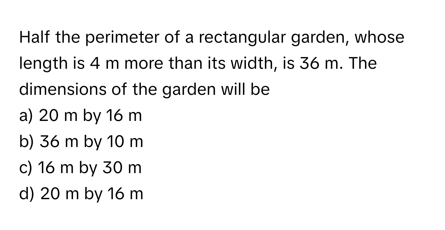 Half the perimeter of a rectangular garden, whose length is 4 m more than its width, is 36 m. The dimensions of the garden will be 
a) 20 m by 16 m 
b) 36 m by 10 m 
c) 16 m by 30 m 
d) 20 m by 16 m