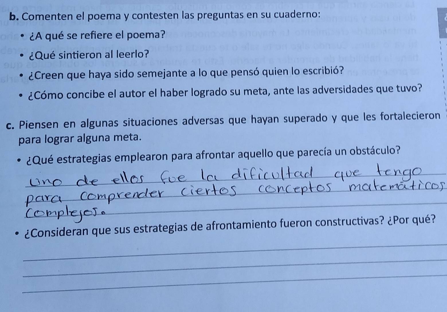 Comenten el poema y contesten las preguntas en su cuaderno: 
¿A qué se refiere el poema? 
¿Qué sintieron al leerlo? 
¿Creen que haya sido semejante a lo que pensó quien lo escribió? 
¿Cómo concibe el autor el haber logrado su meta, ante las adversidades que tuvo? 
c. Piensen en algunas situaciones adversas que hayan superado y que les fortalecieron 
para lograr alguna meta. 
¿Qué estrategias emplearon para afrontar aquello que parecía un obstáculo? 
_ 
_ 
_ 
_ 
¿Consideran que sus estrategias de afrontamiento fueron constructivas? ¿Por qué? 
_ 
_