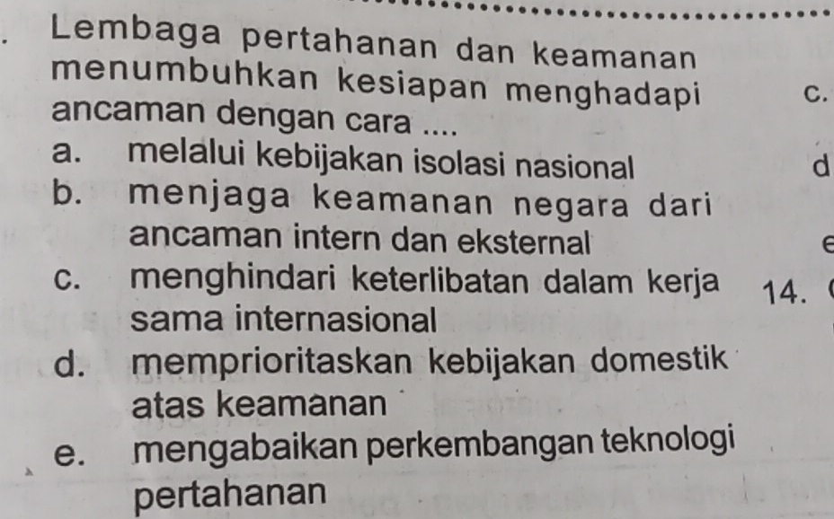 Lembaga pertahanan dan keamanan
menumbuhkan kesiapan menghadapi
C.
ancaman dengan cara ....
a. melalui kebijakan isolasi nasional d
b. menjaga keamanan negara dari
ancaman intern dan eksternal e
c. menghindari keterlibatan dalam kerja 14.
sama internasional
d. memprioritaskan kebijakan domestik
atas keamanan
e. mengabaikan perkembangan teknologi
pertahanan