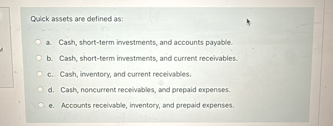 Quick assets are defined as:
a. Cash, short-term investments, and accounts payable.
f
b. Cash, short-term investments, and current receivables.
c. Cash, inventory, and current receivables.
d. Cash, noncurrent receivables, and prepaid expenses.
e. Accounts receivable, inventory, and prepaid expenses.