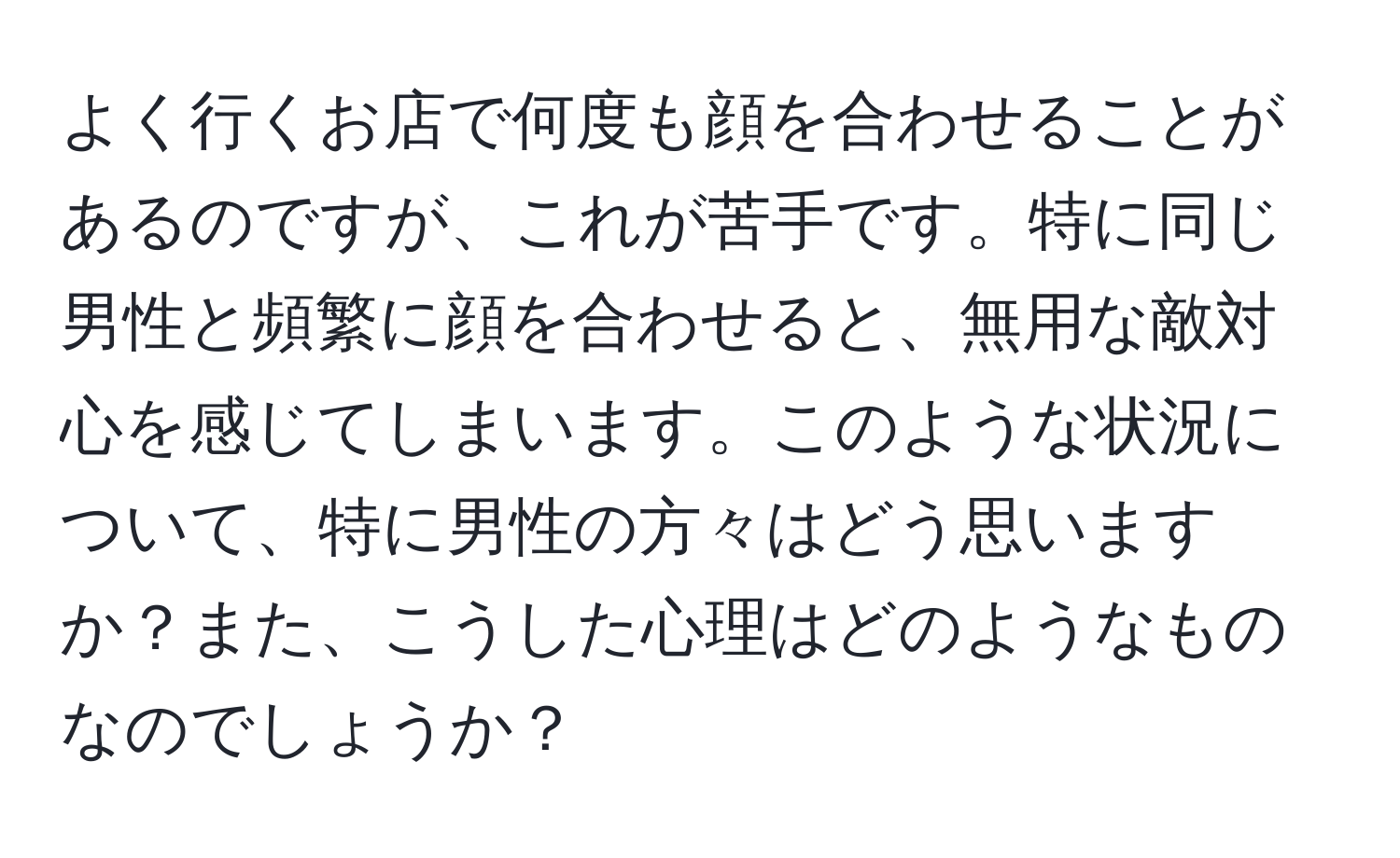 よく行くお店で何度も顔を合わせることがあるのですが、これが苦手です。特に同じ男性と頻繁に顔を合わせると、無用な敵対心を感じてしまいます。このような状況について、特に男性の方々はどう思いますか？また、こうした心理はどのようなものなのでしょうか？