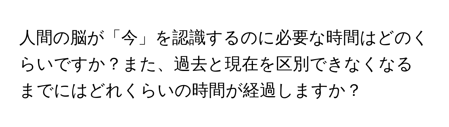 人間の脳が「今」を認識するのに必要な時間はどのくらいですか？また、過去と現在を区別できなくなるまでにはどれくらいの時間が経過しますか？