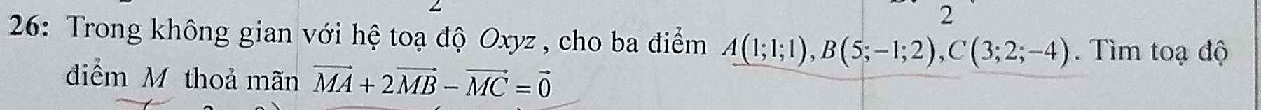 2 
26: Trong không gian với hệ toạ độ Oxyz, cho ba điểm A(1;1;1), B(5;-1;2), C(3;2;-4). Tìm toạ độ 
điểm M thoả mãn vector MA+2vector MB-vector MC=vector 0