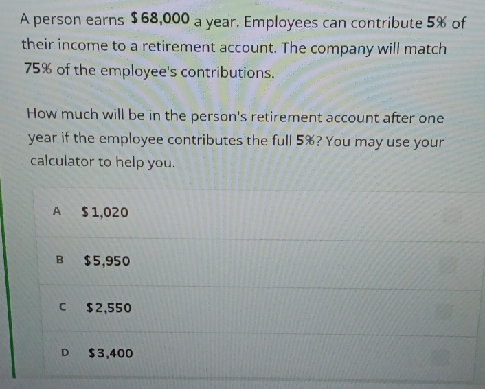 A person earns $68,000 a year. Employees can contribute 5% of
their income to a retirement account. The company will match
75% of the employee's contributions.
How much will be in the person's retirement account after one
year if the employee contributes the full 5%? You may use your
calculator to help you.
A $ 1,020
B $5,950
C $2,550
D $3,400