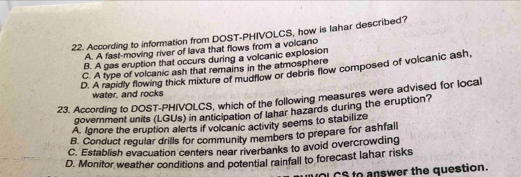 According to information from DOST-PHIVOLCS, how is lahar described?
A. A fast-moving river of lava that flows from a volcano
B. A gas eruption that occurs during a volcanic explosion
C. A type of volcanic ash that remains in the atmosphere
D. A rapidly flowing thick mixture of mudflow or debris flow composed of volcanic ash,
water, and rocks
23. According to DOST-PHIVOLCS, which of the following measures were advised for local
government units (LGUs) in anticipation of lahar hazards during the eruption?
A. Ignore the eruption alerts if volcanic activity seems to stabilize
B. Conduct regular drills for community members to prepare for ashfall
C. Establish evacuation centers near riverbanks to avoid overcrowding
D. Monitor weather conditions and potential rainfall to forecast lahar risks
UOL CS to answer the question.