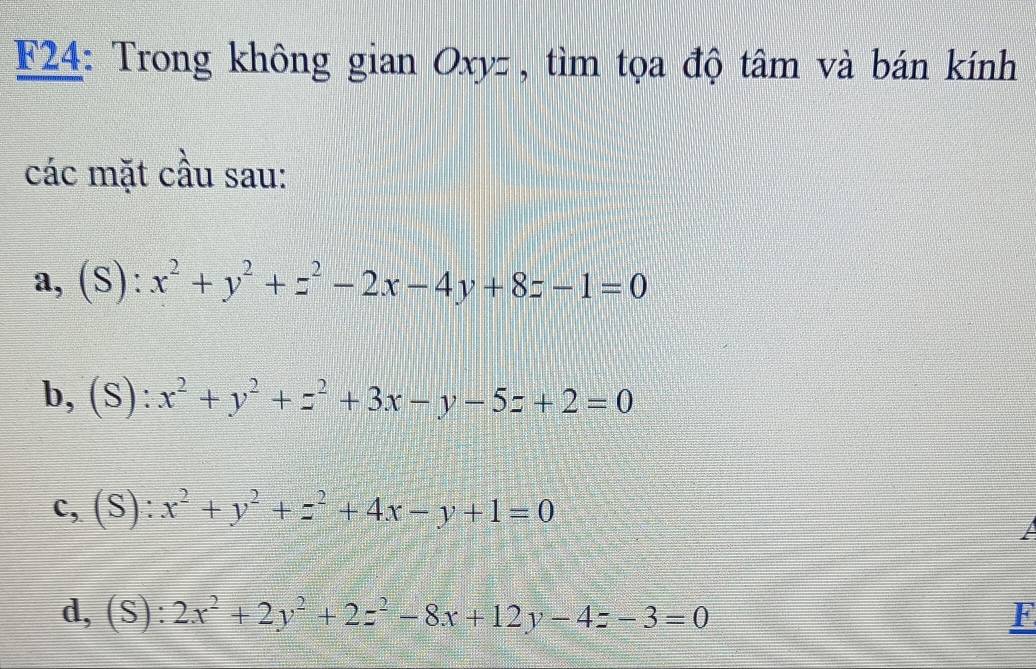 F24: Trong không gian Oxyz , tìm tọa độ tâm và bán kính 
các mặt cầu sau: 
a, (S): x^2+y^2+z^2-2x-4y+8z-1=0
b, (S): x^2+y^2+z^2+3x-y-5z+2=0
c, (S): x^2+y^2+z^2+4x-y+1=0
A 
d, (S) ^circ  2x^2+2y^2+2z^2-8x+12y-4z-3=0 F