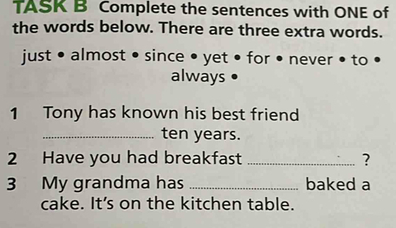 TASK B Complete the sentences with ONE of 
the words below. There are three extra words. 
just • almost • since • yet • for • never • to • 
always • 
1 Tony has known his best friend 
_ ten years. 
2 Have you had breakfast _? 
3 My grandma has _baked a 
cake. It’s on the kitchen table.