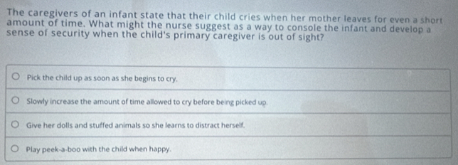 The caregivers of an infant state that their child cries when her mother leaves for even a short
amount of time. What might the nurse suggest as a way to console the infant and develop a
sense of security when the child's primary caregiver is out of sight?
Pick the child up as soon as she begins to cry.
Slowly increase the amount of time allowed to cry before being picked up.
Give her dolls and stuffed animals so she learns to distract herself.
Play peek-a-boo with the child when happy.