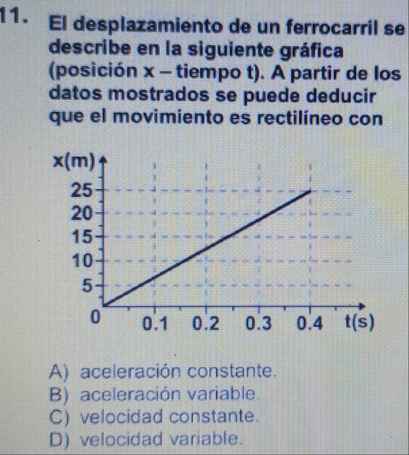 I1. El desplazamiento de un ferrocarril se
describe en la siguiente gráfica
(posición 3 - tiempo t). A partir de los
datos mostrados se puede deducir
que el movimiento es rectilíneo con
A) aceleración constante.
B) aceleración variable.
C) velocidad constante.
D) velocidad variable.