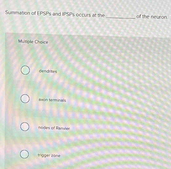 Summation of EPSPs and IPSPs occurs at the _of the neuron.
Multiple Choice
dendrites
axon terminals
nodes of Ranvier
trigger zone