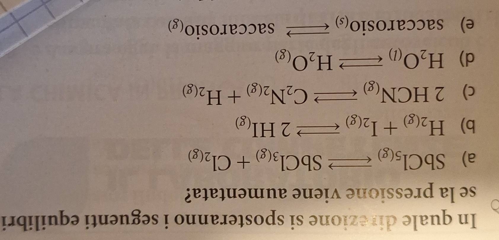 In quale direzione si sposteranno i seguenti equilibri
se la pressione viene aumentata?
a) SbCl_5(g)to SbCl_3(g)+Cl_2(g)
b) H_2(g)+I_2(g)leftharpoons 2HI_(g)
c) 2HCN_(g)leftharpoons C_2N_2(g)+H_2(g)
d) H_2O_(l)leftharpoons H_2O_(g)
e) saccarosio_(s)to saccarosio_(g)