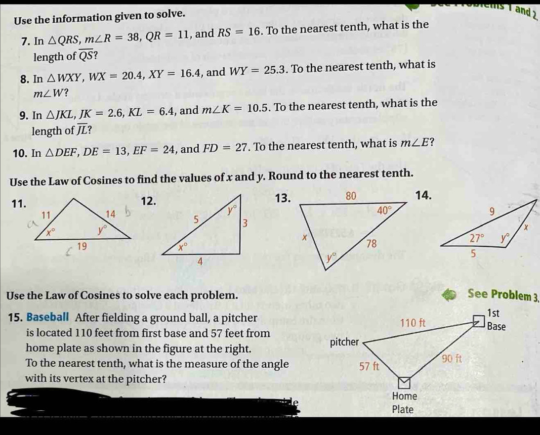 Use the information given to solve.
ms 1 and 2
7. In △ QRS,m∠ R=38,QR=11 , and RS=16. To the nearest tenth, what is the
length of overline QS 2
8. In △ WXY,WX=20.4,XY=16.4 , and WY=25.3. To the nearest tenth, what is
m∠ W ?
9. In △ JKL,JK=2.6,KL=6.4 , and m∠ K=10.5. To the nearest tenth, what is the
length of overline JL 2
10. In △ DEF,DE=13,EF=24 , and FD=27. To the nearest tenth, what is m∠ E 2
Use the Law of Cosines to find the values of x and y. Round to the nearest tenth.
11.12.13.14.
Use the Law of Cosines to solve each problem. See Problem 3,
15. Baseball After fielding a ground ball, a pitcher
is located 110 feet from first base and 57 feet from
home plate as shown in the figure at the right.
To the nearest tenth, what is the measure of the angle
with its vertex at the pitcher?
Plate