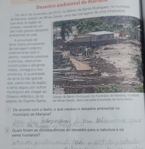 Desastre ambiental de Marl l l 
No dia 5 de novembro de 2015, no distrito de Bento Rodrigues, no município 
de Mariana, estado de Minas Gerais, uma das barragens de uma mineradora 
que atua na região se 
rompeu, causando um 
dos mais graves desastres 
ambientais do país. 
A enxurrada de 
lama tóxica proveniente 
da barragem soterrou 
praticamente todo o 
distrito, matando pessoas 
e animais, destruindo 
construções e atingindo 
matas, córregos e rios 
próximos. A quantidade 
de lama foi tão grande 
que, pelos rios da região, 
a lama seguiu por outros 
municípios até chegar ao 
Oceano Atlântico, já no Distrito de Bento Rodrigues, no mu 
estado do Espírito Santo. de Minas Gerais, destruido pela enxurrada de lama tóxica. 
1 De acordo com o texto, o que causou o desastre ambiental no 
município de Mariana? 
2 Quais foram as consequências do desastre para a natureza e os 
seres humanos?