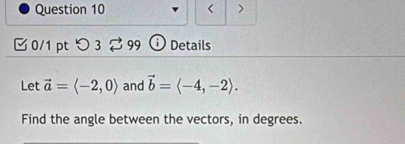 < > 
0/1 pt > 3 % 99 ⓘ Details 
Let vector a=langle -2,0rangle and vector b=langle -4,-2rangle. 
Find the angle between the vectors, in degrees.