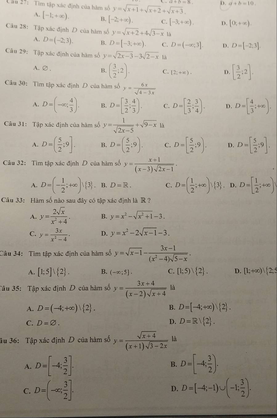 a+b=8. D. a+b=10.
Cầu 27: Tìm tập xác định của hàm số y=sqrt(x+1)+sqrt(x+2)+sqrt(x+3).
A. [-1;+∈fty ). B. [-2;+∈fty ). C. [-3;+∈fty ). D. [0;+∈fty ).
Câu 28: Tập xác định D của hàm số y=sqrt(x+2)+4sqrt(3-x) là
A. D=(-2;3). B. D=[-3;+∈fty ). C. D=(-∈fty ;3]. D. D=[-2;3].
Câu 29: Tập xác định của hàm số y=sqrt(2x-3)-3sqrt(2-x) là
A.∅ . D. [ 3/2 ;2].
B. ( 3/2 ;2). C. [2;+∈fty ).
Câu 30: Tìm tập xác định D của hàm số y= 6x/sqrt(4-3x) 
A. D=(-∈fty ; 4/3 ). B. D=[ 3/2 ; 4/3 ). C. D=[ 2/3 ; 3/4 ). D. D=[ 4/3 ;+∈fty ).
Câu 31: Tập xác định của hàm số y= 1/sqrt(2x-5) +sqrt(9-x) là
A. D=( 5/2 ;9]. B. D=( 5/2 ;9). C. D=[ 5/2 ;9). D. D=[ 5/2 ;9].
Câu 32: Tìm tập xác định D của hàm số y= (x+1)/(x-3)sqrt(2x-1) .
A. D=(- 1/2 ;+∈fty )vee  3 .. B. D=R. C. D=( 1/2 ;+∈fty )vee  3. D. D=[ 1/2 ;+∈fty )
Câu 33: Hàm số nào sau đây có tập xác định là R ?
A. y= 2sqrt(x)/x^2+4 . B. y=x^2-sqrt(x^2+1)-3.
C. y= 3x/x^2-4 . D. y=x^2-2sqrt(x-1)-3.
Câu 34: Tìm tập xác định của hàm số y=sqrt(x-1)- (3x-1)/(x^2-4)sqrt(5-x) .
A. [1;5]vee  2 . B. (-∈fty ;5]. C. [1;5) 2 . D. [1;+∈fty )| 2;5
Tâu 35: Tập xác định D của hàm số y= (3x+4)/(x-2)sqrt(x+4)  là
A. D=(-4;+∈fty )| 2 . B. D=[-4;+∈fty ) 2 .
C. D=varnothing .
D. D=R/ 2 .
âu 36: Tập xác định D của hàm số y= (sqrt(x+4))/(x+1)sqrt(3-2x)  là
A. D=[-4; 3/2 ]. B. D=[-4; 3/2 ).
C. D=(-∈fty ; 3/2 ]. D=[-4;-1)∪ (-1; 3/2 ).
D.