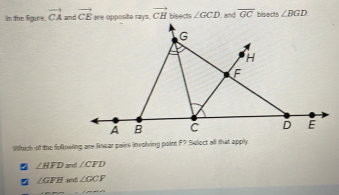 In the figure. vector CA and vector CE are opposite rays, vector CH bisects ∠ GCD and overline GC bisects ∠ BGD. 
Which of the following are linear pairs involving point F? Select all that apply.
z ∠ HFD and ∠ CFD
∠ GFH and ∠ GCF