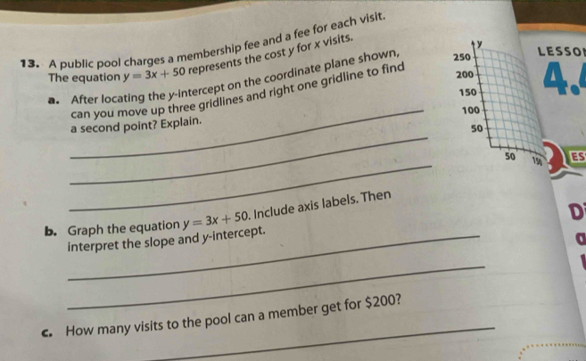 A public pool charges a membership fee and a fee for each visit
The equation y=3x+50 represents the cost y for x visits.
y
tercept on the coordinate plane shown,
250 LESSO
_
can you move up three gridlines and right one gridline to finc
200 A
a. After loca
150
100
_
a second point? Explain.
50
_
50 19 ES
D
b. Graph the equation y=3x+50. Include axis labels. Then
_interpret the slope and y-intercept.
_
_
€. How many visits to the pool can a member get for $200?