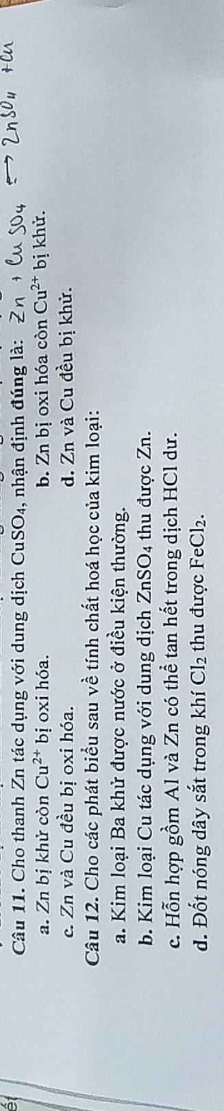 Cho thanh Zn tác dụng với dung dịch CuSO₄, nhận định đúng là: 2
a. Zn bị khử còn Cu^(2+) bị oxi hóa. b. Zn bị oxi hóa còn Cu^(2+) bị khử.
c. Zn và Cu đều bị oxi hóa. d. Zn và Cu đều bị khử.
Câu 12. Cho các phát biểu sau về tính chất hoá học của kim loại:
a. Kim loại Ba khử được nước ở điều kiện thường.
b. Kim loại Cu tác dụng với dung dịch ZnSO_4 thu được Zn.
c. Hỗn hợp gồm Al và Zn có thể tan hết trong dịch HCl dư.
d. Đốt nóng dây sắt trong khí Cl_2 thu được FeCl_2.