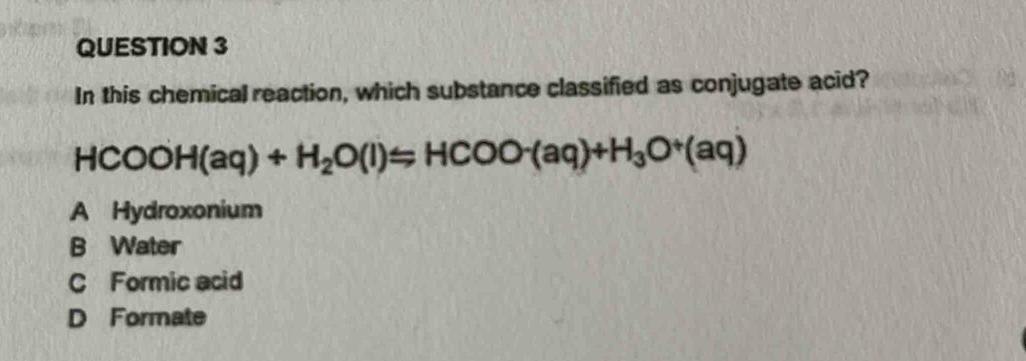 In this chemical reaction, which substance classified as conjugate acid?
HCOOH(aq)+H_2O(l)=HCOO^-(aq)+H_3O^+(aq)
A Hydroxonium
B Water
C Formic acid
D Formate