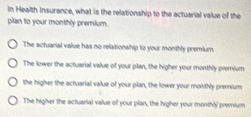 In Health Insurance, what is the relationship to the actuarial value of the
plan to your monthly premium.
The actuarial value has no relationship to your monthly premium
The lower the actuarial value of your plan, the higher your monthly premium
the higher the actuarial value of your plan, the lower your monthly premium
The higher the actuarial value of your plan, the higher your monthly premium