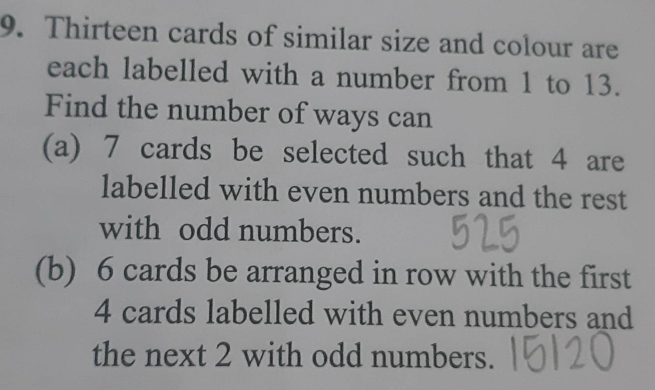 Thirteen cards of similar size and colour are 
each labelled with a number from 1 to 13. 
Find the number of ways can 
(a) 7 cards be selected such that 4 are 
labelled with even numbers and the rest 
with odd numbers. 
(b) 6 cards be arranged in row with the first
4 cards labelled with even numbers and 
the next 2 with odd numbers.