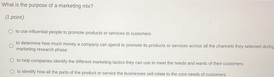 What is the purpose of a marketing mix?
(1 point)
to use influential people to promote products or services to customers
to determine how much money a company can spend to promote its products or services across all the channels they selected during
marketing research phase
to help companies identify the different marketing tactics they can use to meet the needs and wants of their customers
to identify how all the parts of the product or service the businesses sell relate to the core needs of customers