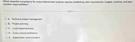 Which essential competency for cross-national team projects requires establishing client requirements, budgets, timelines, and team
member responsibilities?
A. Technical project management
B. Project planning
C. Local responsiveness
D. Cross-cultural proficiency
E. Stakeholder communication