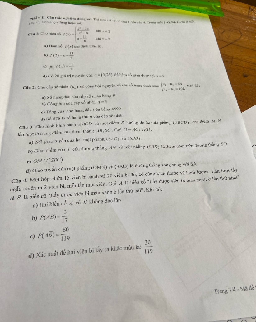 PHẢN I, Cầu trắc nghiệm đúng sai, Thí sinh trả lời từ cầu 1 dến câu 4. Trong mỗi ý a), b). c, đ) ở mỗi
câu, thí sinh chọn đúng hoặc sai.
khi x!= 2
Câu 1: Cho hàm số f(x)=beginarrayl  (x^2-2x)/x^2-8  a- 11/6 endarray. khi x=2
a) Hàm số f(x) xác định trên R .
b) f(2)=a- 11/6 
c) limlimits _xto 2f(x)= (-1)/6 
d) Có 20 giá trị nguyên của a∈ (3;25) để hàm số gián đoạn tại x=2
Câu 2: Cho cấp số nhân (u_n) có công bội nguyên và các số hạng thoá mãn beginarrayl u_4-u_1=54 u_5-u_3=108endarray.. Khi đô:
a) Số hạng đầu của cấp số nhân bằng 9
b) Công bội của cấp số nhân q=3
c) Tổng của 9 số hạng đầu tiên bằng 4599
d) Số 576 là số hạng thứ 6 của cấp số nhân
Câu 3: Cho hình bình hành ABCD và một điểm S không thuộc mặt phẳng (ABCD), các điễm M,N
lần lượt là trung điểm của đoạn thắng AB,SC . Gọi O=AC∩ BD.
a) SO giao tuyến của hai mặt phẳng (SAC) và (SBD).
b) Giao điểm của / của đường thẳng AN và mặt phẳng (SBD) là điểm nằm trên đường thẳng SO
c) OM / /(SBC)
d) Giao tuyến của mặt phẳng (OMN) và (SAD) là đường thẳng song song với SA
Câu 4: Một hộp chứa 15 viên bi xanh và 20 viên bi đỏ, có cùng kích thước và khối lượng. Lần lượt lấy
ngẫu nhiên ra 2 viên bi, mỗi lần một viên. Gọi 4 là biến cố "Lấy được viên bị màu xanh ở lần thứ nhất"
và B là biến cố "Lấy được viên bi màu xanh ở lần thứ hai'. Khi đó:
a) Hai biến cố A và B không độc lập
b) P(AB)= 3/17 
c) P(Aoverline B)= 60/119 
d) Xác suất để hai viên bi lấy ra khác màu là:  30/119 
Trang 3/4 - Mã đề