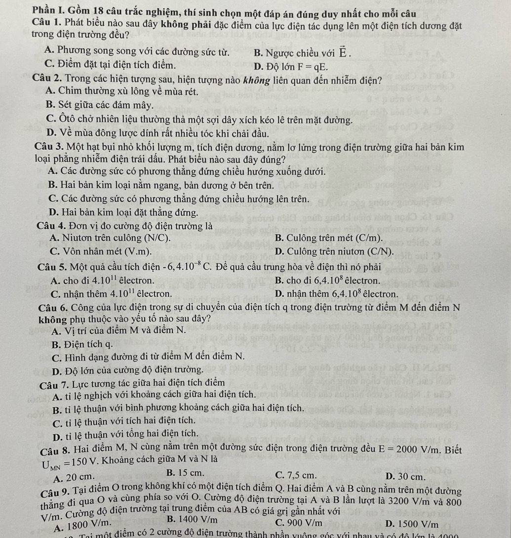 Phần I. Gồm 18 câu trắc nghiệm, thí sinh chọn một đáp án đúng duy nhất cho mỗi câu
Câu 1. Phát biểu nào sau đây không phải đặc điểm của lực điện tác dụng lên một điện tích dương đặt
trong điện trường đều?
A. Phương song song với các đường sức từ. B. Ngược chiều với vector E.
C. Điểm đặt tại điện tích điểm. D. Độ lớn F=qE.
Câu 2. Trong các hiện tượng sau, hiện tượng nào không liên quan đến nhiễm điện?
A. Chim thường xù lông về mùa rét.
B. Sét giữa các đám mây.
C. Ôtô chở nhiên liệu thường thả một sợi dây xích kéo lê trên mặt đường.
D. Về mùa đông lược dính rất nhiều tóc khi chải đầu.
Câu 3. Một hạt bụi nhỏ khối lượng m, tích điện dương, nằm lơ lửng trong điện trường giữa hai bản kim
loại phẳng nhiễm điện trái dấu. Phát biểu nào sau đây đúng?
A. Các đường sức có phương thẳng đứng chiều hướng xuống dưới.
B. Hai bản kim loại nằm ngang, bản dương ở bên trên.
C. Các đường sức có phương thẳng đứng chiều hướng lên trên.
D. Hai bản kim loại đặt thẳng đứng.
Câu 4. Đơn vị đo cường độ điện trường là
A. Niutơn trên culông (N/C). B. Culông trên mét (C/m).
C. Vôn nhân mét (V.m). D. Culông trên niutơn (C/N).
Câu 5. Một quả cầu tích điện -6,4.10^(-8)C. Để quả cầu trung hòa về điện thì nó phải
A. cho đi 4.10^(11) êlectron. B. cho đi 6,4.10^8 êlectron.
C. nhận thêm 4.10^(11) êlectron. D. nhận thêm 6,4.10^8 êlectron.
Câu 6. Công của lực điện trong sự di chuyển của điện tích q trong điện trường từ điểm M đến điểm N
không phụ thuộc vào yếu tố nào sau đây?
A. Vị trí của điểm M và điểm N.
B. Điện tích q.
C. Hình dạng đường đi từ điểm M đến điểm N.
D. Độ lớn của cường độ điện trường.
Câu 7. Lực tương tác giữa hai điện tích điểm
A. tỉ lệ nghịch với khoảng cách giữa hai điện tích.
B. tỉ lệ thuận với bình phương khoảng cách giữa hai điện tích.
C. tỉ lệ thuận với tích hai điện tích.
D. tỉ lệ thuận với tổng hai điện tích.
Câu 8. Hai điểm M, N cùng nằm trên một đường sức điện trong điện trường đều E=2000V/m. Biết
U_MN=150V.. Khoảng cách giữa M và N là
B. 15 cm. C. 7,5 cm.
A. 20 cm. D. 30 cm.
Câu 9. Tại điểm O trong không khí có một điện tích điểm Q. Hai điểm A và B cùng nằm trên một đường
thẳng đi qua O và cùng phía so với O. Cường độ điện trường tại A và B lần lượt là 3200 V/m và 800
V/m. Cường độ điện trường tại trung điểm của AB có giá grị gần nhất với
B. 1400 V/m C. 900 V/m
A. 1800 V/m. D. 1500 V/m
Tại một điểm có 2 cường độ điện trường thành phần vuộng góc với nhay và có độ lớn là 4000