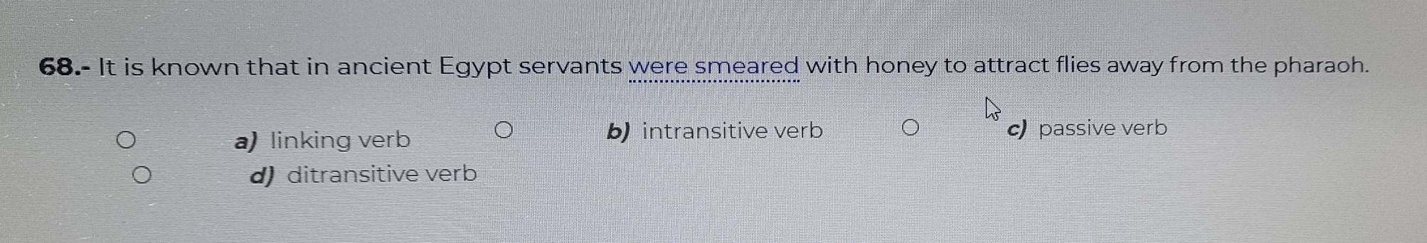 68.- It is known that in ancient Egypt servants were smeared with honey to attract flies away from the pharaoh.
a) linking verb b intransitive verb c passive verb
d) ditransitive verb