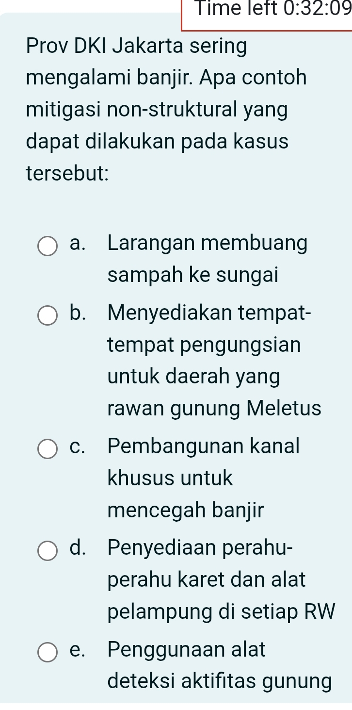 Time left 0:32:09 
Prov DKI Jakarta sering
mengalami banjir. Apa contoh
mitigasi non-struktural yang
dapat dilakukan pada kasus
tersebut:
a. Larangan membuang
sampah ke sungai
b. Menyediakan tempat-
tempat pengungsian
untuk daerah yang
rawan gunung Meletus
c. Pembangunan kanal
khusus untuk
mencegah banjir
d. Penyediaan perahu-
perahu karet dan alat
pelampung di setiap RW
e. Penggunaan alat
deteksi aktifitas gunung