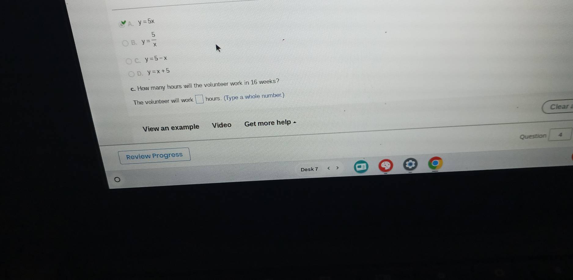 A. y=5x
B. y= 5/x 
C. y=5-x
D. y=x+5
c. How many hours will the volunteer work in 16 weeks?
The volunteer will work □ hou rs. (Type a whole number.)
Clear
View an example Video Get more help 
Questian 4
Review Progress
Desk 7