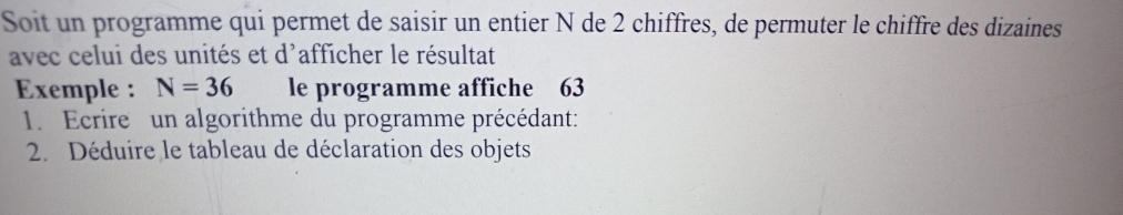 Soit un programme qui permet de saisir un entier N de 2 chiffres, de permuter le chiffre des dizaines 
avec celui des unités et d'afficher le résultat 
Exemple : N=36 le programme affiche 63
1. Ecrire un algorithme du programme précédant: 
2. Déduire le tableau de déclaration des objets