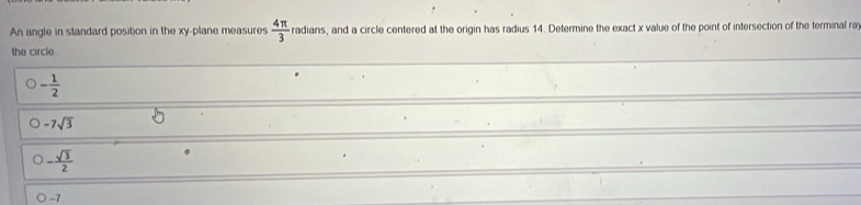 An angle in standard position in the xy -plane measures  4π /3  radians, and a circle centered at the origin has radius 14. Determine the exact x value of the point of intersection of the terminal ra
the circle
- 1/2 
-7sqrt(3)
- sqrt(3)/2 
-7