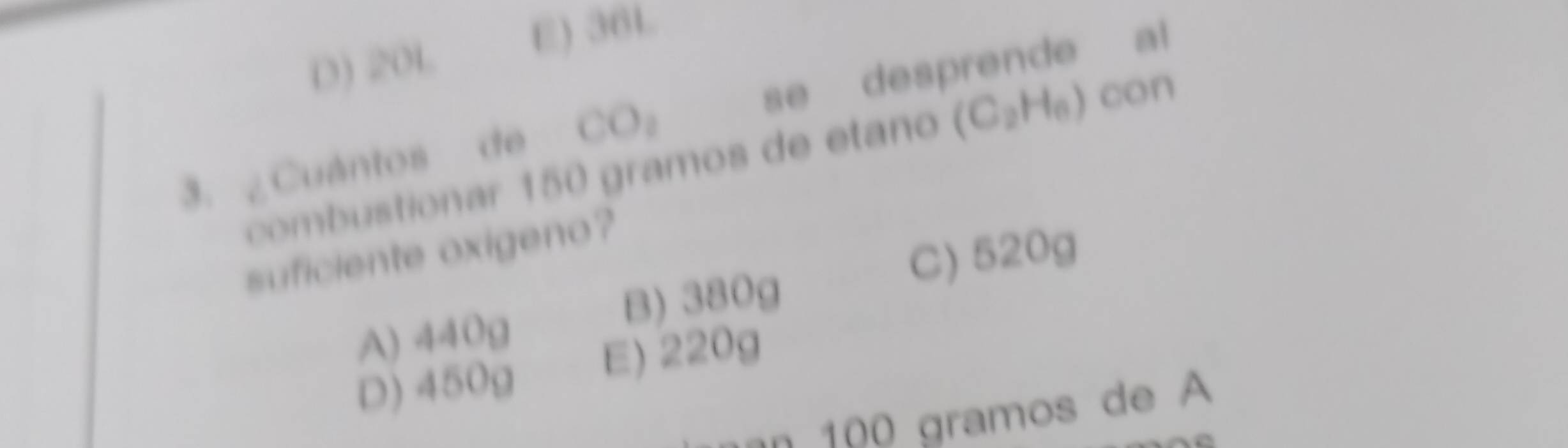 D) 20L
E) 36L
3. ¿Cuántos de CO_2 se desprende al
combustionar 150 gramos de etaño (C_2H_6) con
suficiente oxigeno?
B) 380g C) 520g
A) 440g
D) 450g E) 220g
an 100 gramos de A