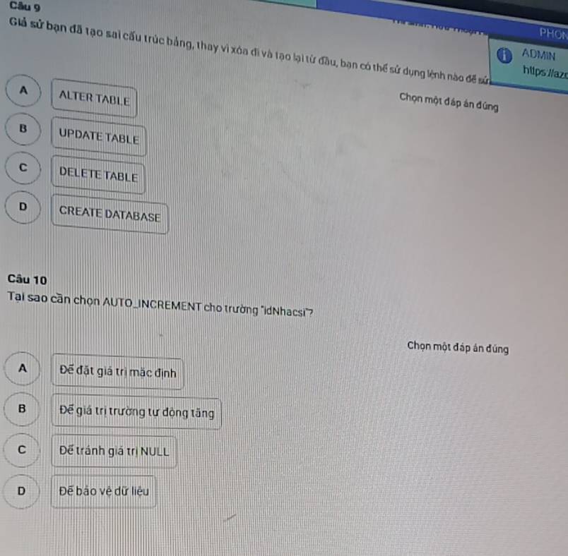 PHON
Giả sử bạn đã tạo sai cấu trúc bảng, thay vì xóa đi và tạo lại từ đầu, bạn có thể sử dụng lệnh nào để sử
ADMIN
hilps lazs
A ALTER TABL.E
Chọn một đáp án đúng
B UPDATE TABLE
C DELETE TABLE
D CREATE DATABASE
Câu 10
Tại sao cần chọn AUTO_INCREMENT cho trường "IdNhacsi"
Chọn một đáp án đúng
A Đế đặt giá trị mặc định
B Để giá trị trường tư động tăng
C Dể tránh giá trị NULL
D Để báo vệ dữ liệu