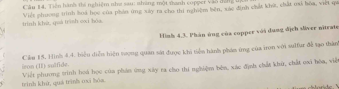 Tiến hành thí nghiệm như sau: nhúng một thanh copper vào dùng đị 
Viết phương trình hoá học của phản ứng xảy ra cho thí nghiệm bên, xác định chất khử, chất oxi hóa, viết qu 
trình khử, quá trình oxi hóa. 
Hình 4.3. Phản ứng của copper với dung dịch sliver nitrate 
Câu 15. Hình 4,4. biểu diễn hiện tượng quan sát được khi tiến hành phản ứng của iron với sulfur để tạo thành 
iron (II) sulfide. 
Viết phương trình hoá học của phản ứng xảy ra cho thí nghiệm bên, xác định chất khử, chất oxi hóa, viết 
trình khử, quá trình oxi hóa. 
ri de.