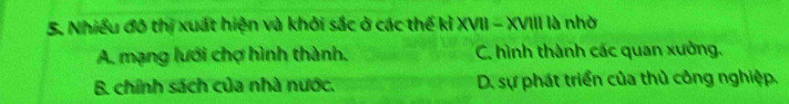 Nhiều đô thị xuất hiện và khởi sắc ở các thế kỉ XVII - XVIII là nhờ
A. mạng lưới chợ hình thành. C. hình thành các quan xưởng.
B. chính sách của nhà nước. D. sự phát triển của thủ công nghiệp.