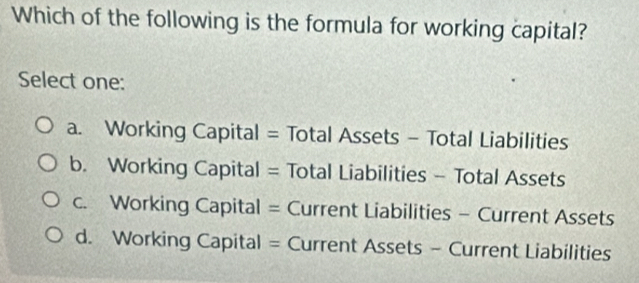 Which of the following is the formula for working capital?
Select one:
a. Working Capital = Total Assets - Total Liabilities
b. Working Capital = Total Liabilities - Total Assets
c. Working Capital = Current Liabilities - Current Assets
d. Working Capital = Current Assets - Current Liabilities