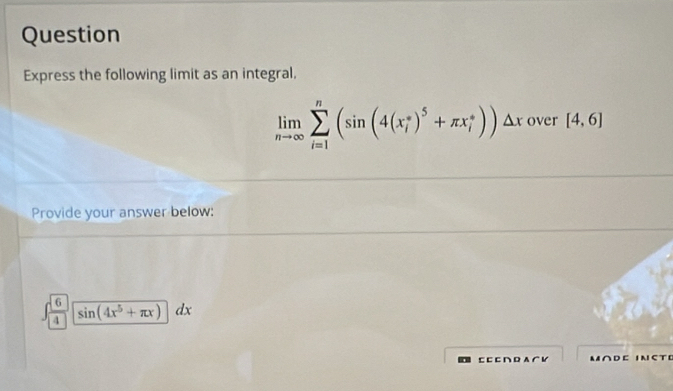 Question
Express the following limit as an integral,
limlimits _nto ∈fty sumlimits _(i=1)^n(sin (4(x_i^((circ))^5)+π x_i^((circ)))△ x over [4,6]
Provide your answer below:
∈t frac sqrt(6))4sqrt(sin (4x^5+π x))dx
⊂⊂ つ A гビ M∩D⊂ 1NCTE