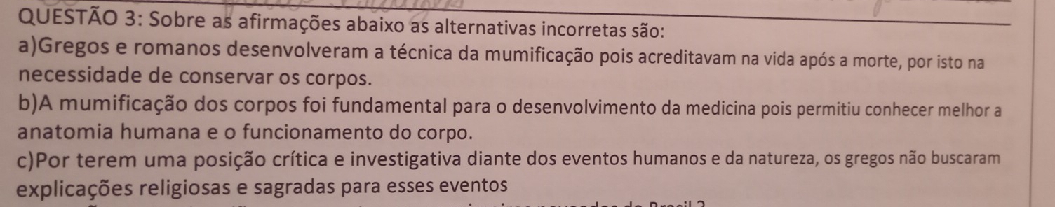 Sobre as afirmações abaixo as alternativas incorretas são:
a)Gregos e romanos desenvolveram a técnica da mumificação pois acreditavam na vida após a morte, por isto na
necessidade de conservar os corpos.
b)A mumificação dos corpos foi fundamental para o desenvolvimento da medicina pois permitiu conhecer melhor a
anatomia humana e o funcionamento do corpo.
c)Por terem uma posição crítica e investigativa diante dos eventos humanos e da natureza, os gregos não buscaram
explicações religiosas e sagradas para esses eventos