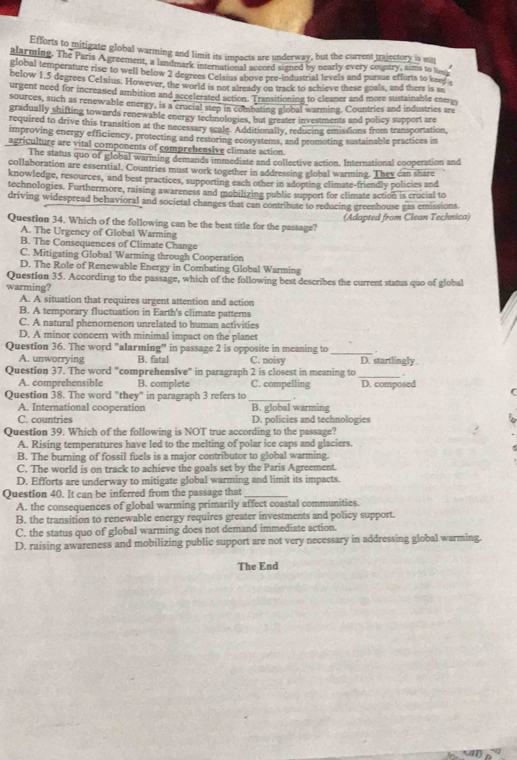 Efforts to mitigate global warming and limit its impacts are underway, but the current trajectory is sit
alarming. The Paris Agreement, a landmark international accord signed by nearly every country, aims to limb
global temperature rise to well below 2 degrees Celsius above pre-industrial levels and pursue efforts to keep is
below 1.5 degrees Celsius. However, the world is not already on track to achieve these goals, and there is an
urgent need for increased ambition and accelerated action. Transitioning to cleaner and more sustainable energy
sources, such as renewable energy, is a crucial step in combating global warming. Countries and industries are
gradually shifting towards renewable energy technologies, but greater investments and policy support are
required to drive this transition at the necessary scale. Additionally, reducing emissions from transportation,
improving energy efficiency, protecting and restoring ecosystems, and promoting sustainable practices in
agriculture are vital components of comprehensive climate action.
The status quo of global warming demands immediate and collective action. International cooperation and
collaboration are essertial. Countries must work together in addressing global warming. They can share
knowledge, resources, and best practices, supporting each other in adopting climate-friendly policies and
technologies. Furthermore, raising awareness and mobilizing public support for climate action is crucial to
driving widespread behavioral and societal changes that can contribute to reducing greenhouse gas emissions.
Question 34. Which of the following can be the best title for the passage? (Adapted from Clean Technica)
A. The Urgency of Global Warming
B. The Consequences of Climate Change
C. Mitigating Global Warming through Cooperation
D. The Role of Renewable Energy in Combating Global Warming
Question 35. According to the passage, which of the following best describes the current status quo of global
warming?
A. A situation that requires urgent attention and action
B. A temporary fluctuation in Earth's climate patterns
C. A natural phenornenon unrelated to human activities
D. A minor concern with minimal impact on the planet
Question 36. The word "alarming'' in passage 2 is opposite in meaning to_
A. unworrying B. fatal C. noisy D. startlingly
Question 37. The word "comprehensive" in paragraph 2 is closest in meaning to _.
A. comprehensible B. complete C. compelling D. composed
Question 38. The word "they" in paragraph 3 refers to _.
A. International cooperation B. global warming
C. countries D. policies and technologies
Question 39. Which of the following is NOT true according to the passage?
A. Rising temperatures have led to the melting of polar ice caps and glaciers.
B. The burning of fossil fuels is a major contributor to global warming.
C. The world is on track to achieve the goals set by the Paris Agreement.
D. Efforts are underway to mitigate global warming and limit its impacts.
Question 40. It can be inferred from the passage that_
A. the consequences of global warming primarily affect coastal communities.
B. the transition to renewable energy requires greater investments and policy support.
C. the status quo of global warming does not demand immediate action.
D. raising awareness and mobilizing public support are not very necessary in addressing global warming.
The End