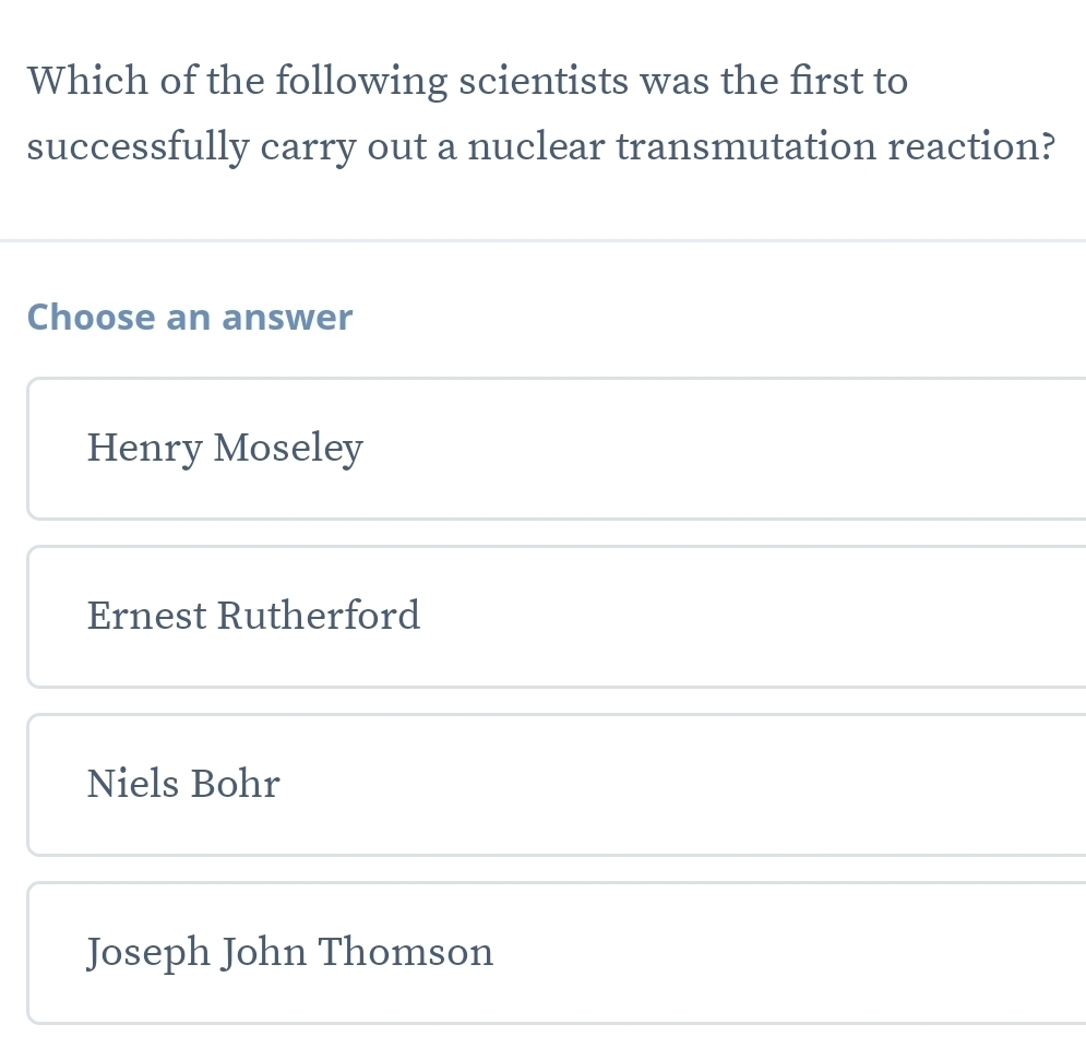 Which of the following scientists was the first to
successfully carry out a nuclear transmutation reaction?
Choose an answer
Henry Moseley
Ernest Rutherford
Niels Bohr
Joseph John Thomson