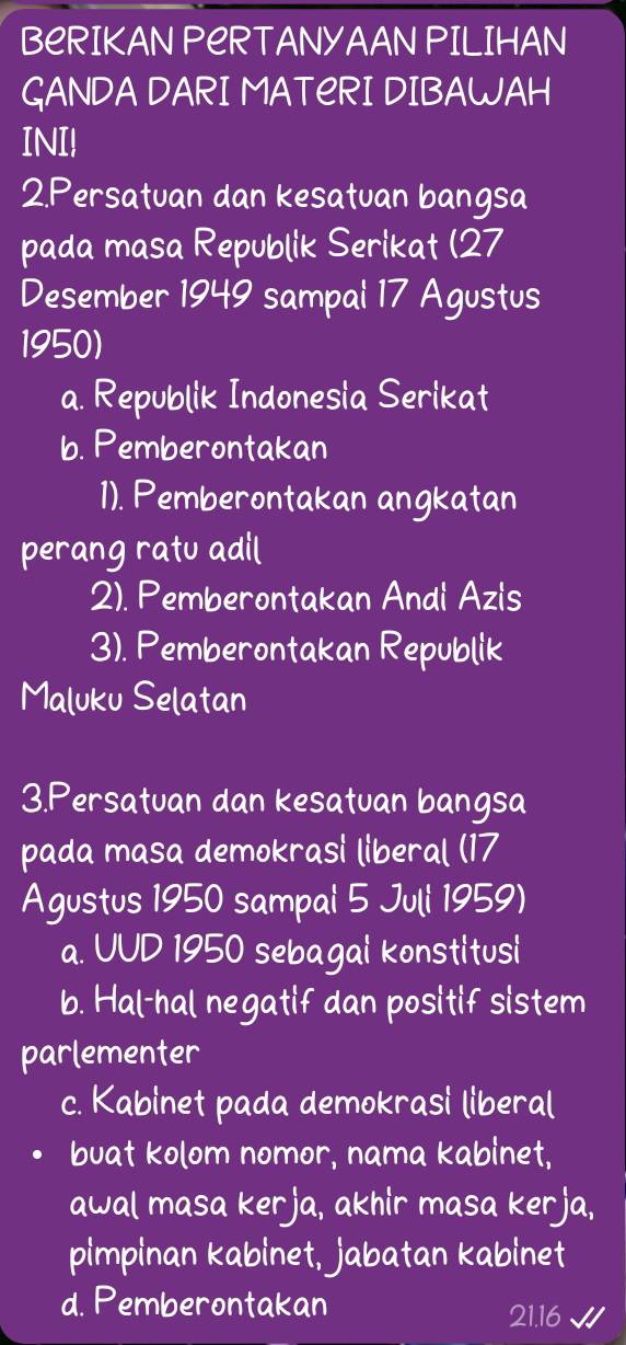 BeRIKAN PERTANYAAN PILIHAN
GANDA DARI MATERI DIBAWAH
INI!
2.Persatuan dan kesatuan bangsa
pada masa Republik Serikat (27
Desember 1949 sampal 17 Agustus
1950)
a. Republik Indonesia Serikat
b. Pemberontakan
1). Pemberontakan angkatan
perang ratu adil
2). Pemberontakan Andi Azis
3). Pemberontakan Republik
Maluku Selatan
3.Persatuan dan kesatuan bangsa
pada masa demokrasi liberal (17
Agustus 1950 sampal 5 Jull 1959)
a. UUD 1950 sebagal konstitusi
b. Hal-hal negatif dan positif sistem
parlementer
c. Kabinet pada demokrasi liberal
buat kolom nomor, nama kabinet,
awal masa kerja, akhir masa kerja,
pimpinan kabinet, jabatan kabinet
d. Pemberontakan
21.16