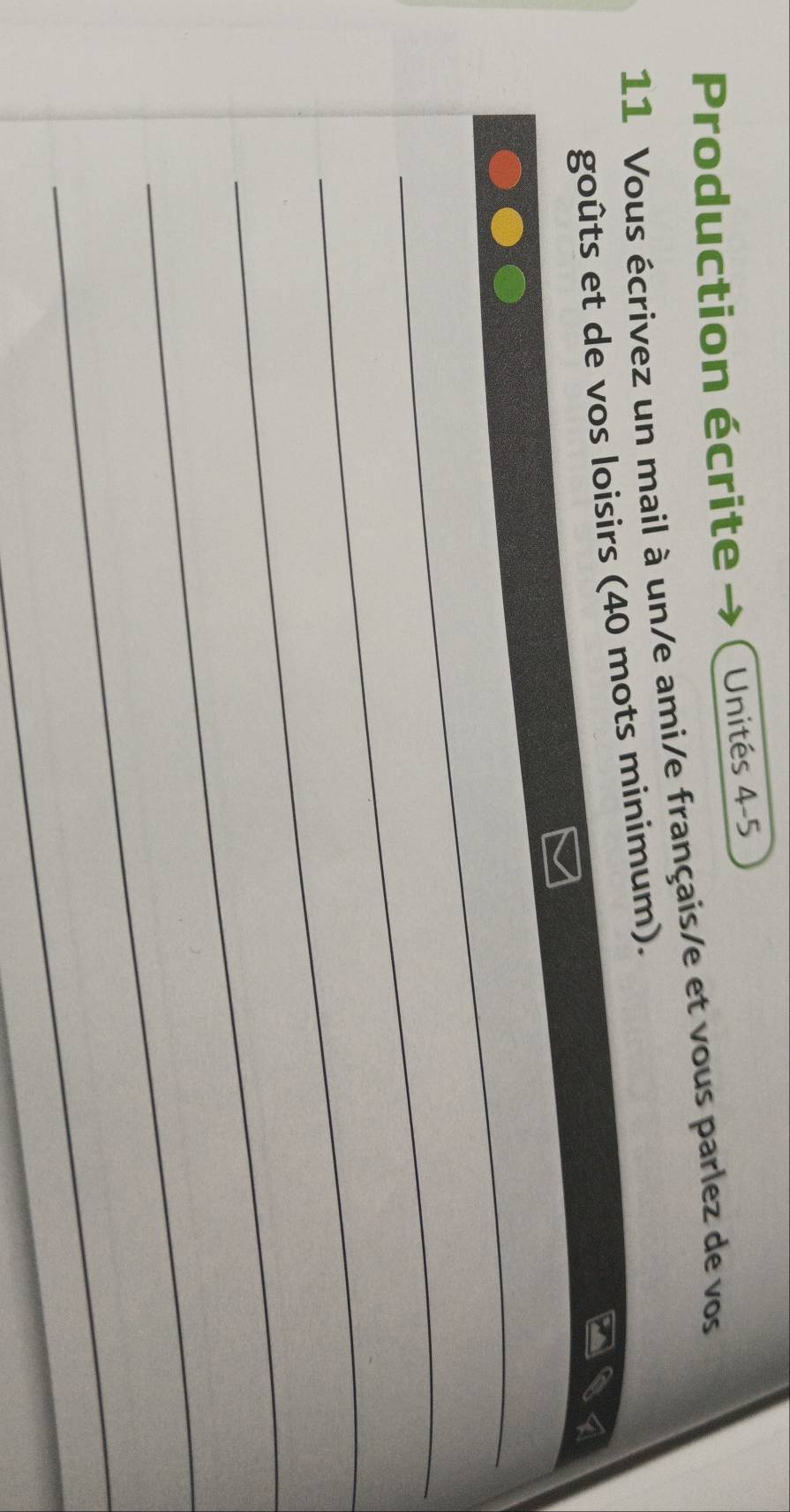 Production écrite Unités 4-5
11 Vous écrivez un mail à un/e ami/e français/e et vous parlez de vos 
goûts et de vos loisirs (40 mots minimum). 
_ 
_ 
_ 
_ 
_ 
_
