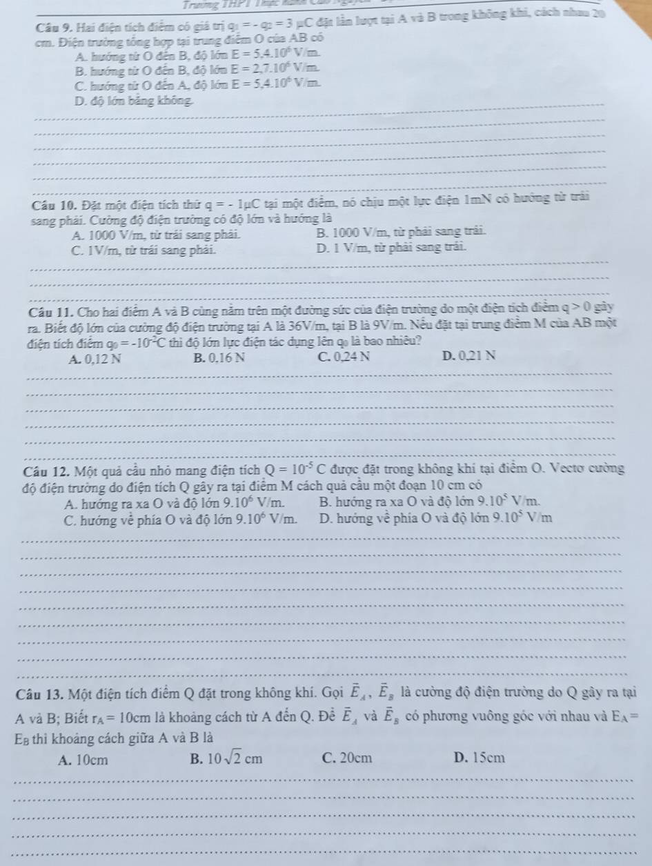 Trương THPT Thực hạ
Câu 9. Hai điện tích điểm có giá trị q_1=-q_2=3mu C đặt lần lượt tại A và B trong không khi, cách nhau 20
cm. Điện trường tổng hợp tại trung điểm O của AB có
A. hướng từ O đến B, độ lớn E=5.4.10^6V/m.
B. hướng từ O đến B, độ lớn E=2,7.10^6V/m.
C. hướng từ O đến A, độ lớn E=5,4.10^6V/m.
_D. độ lớn bảng không
_
_
_
_
_
Cầu 10. Đặt một điện tích thứ q=-1mu C tại một điểm, nó chịu một lực điện 1mN có hướng từ trái
sang phải. Cường độ điện trường có độ lớn và hướng là
A. 1000 V/m, từ trái sang phải. B. 1000 V/m, từ phải sang trải.
_
C. 1V/m, từ trái sang phải. D. 1 V/m, từ phải sang trái.
_
_
_
Cầu 11. Cho hai điểm A và B cùng nằm trên một đường sức của điện trường do một điện tích điểm ở q> 0 gày
ra. Biết độ lớn của cường độ điện trường tại A là 36V/m, tại B là 9V/m. Nếu đặt tại trung điểm M của AB một
điện tích điểm q_0=-10^(-2)C thìi độ lớn lực điện tác dụng lên qo là bao nhiêu?
_
A. 0,12 N B. 0.16 N C. 0,24 N D. 0,21 N
_
_
_
_
_
Cầu 12. Một quả cầu nhỏ mang điện tích Q=10^(-5)C được đặt trong không khí tại điểm O. Vectơ cường
độ điện trường do điện tích Q gây ra tại điểm M cách quả cầu một đoạn 10 cm có
A. hướng ra xa O và độ lớn 9.10^6V/m. B. hướng ra xa O và độ lớn 9.10^5V/m.
C. hướng về phía O và độ lớn 9.10^6V/m. D. hướng về phía O và độ lớn 9.10^5V/m
_
_
_
_
_
_
_
_
_
Câu 13. Một điện tích điểm Q đặt trong không khí. Gọi vector E_A,vector E_B là cường độ điện trường do Q gây ra tại
A và B; Biết r_A=10cm là khoảng cách từ A đến Q. Đề vector E_A và vector E_B có phương vuông góc với nhau và E_A=
E thì khoảng cách giữa A và B là
A. 10cm B. 10sqrt(2)cm C. 20cm D. 15cm
_
_
_
_
_